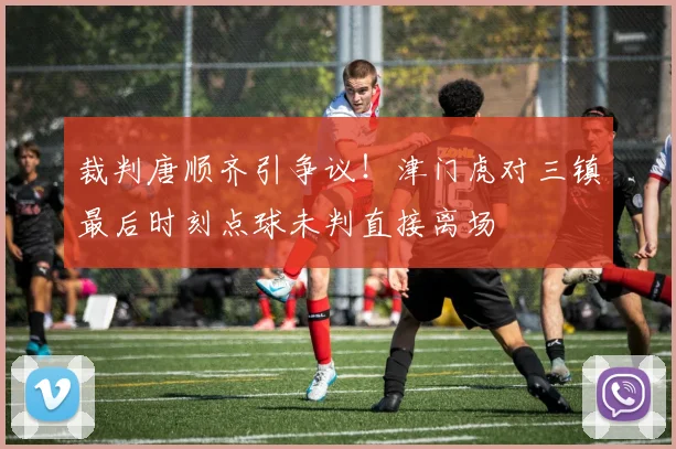 裁判唐顺齐引争议!津门虎对三镇最后时刻点球未判直接离场