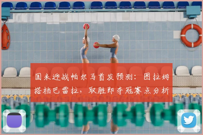 国米迎战帕尔马首发预测:图拉姆搭档巴雷拉,取胜即夺冠赛点分析