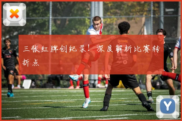 三张红牌创纪录！深度解析比赛转折点