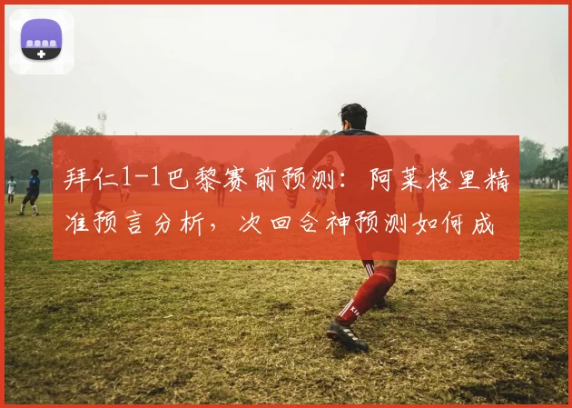 拜仁1-1巴黎赛前预测：阿莱格里精准预言分析，次回合神预测如何成真