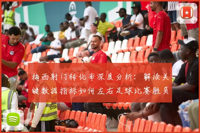 梅西射门转化率深度分析：解读关键数据指标如何左右足球比赛胜负