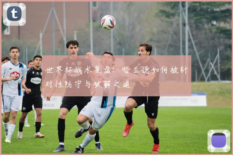 世界杯战术复盘：哈兰德如何被针对性防守与破解之道