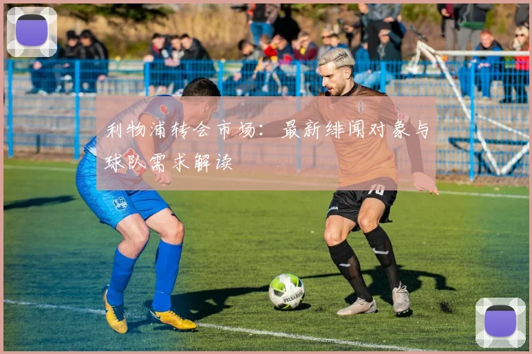 利物浦转会市场:最新绯闻对象与球队需求解读