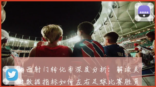 梅西射门转化率深度分析:解读关键数据指标如何左右足球比赛胜负