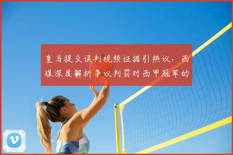 皇马提交误判视频证据引热议，西媒深度解析争议判罚对西甲冠军的潜在影响