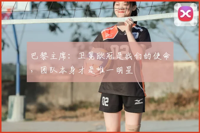 巴黎主席:卫冕欧冠是我们的使命,团队本身才是唯一明星