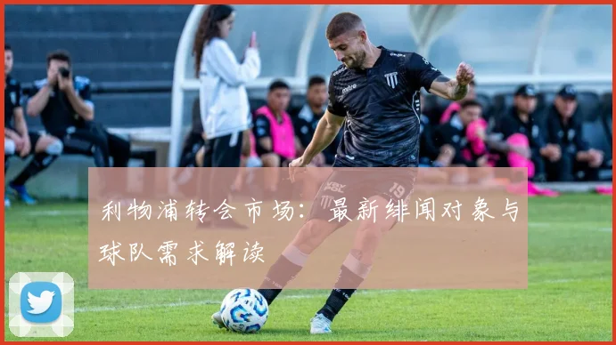 利物浦转会市场:最新绯闻对象与球队需求解读